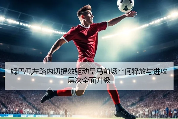 姆巴佩左路内切提效驱动皇马前场空间释放与进攻层次全面升级